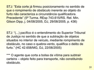 STJ: ”Esta corte já firmou posicionamento no sentido de
que o rompimento de obstáculo inerente ao objeto do
furto não caracteriza a circunstância qualificadora.
Precedente” (5ª Turma. REsp 743.615/RS. Rel. Min.
Gilson Dipp, j. 04/08/2005, DJ, 29/08/2005, p. 436)
STJ: “(...) pacífico é o entendimento do Superior Tribunal
de Justiça no sentido de que a subtração de objetos
situados no interior de veículo, mediante rompimento de
obstáculo, no caso o quebra-vento, qualifica o delito de
furto.” (HC 42.658/MG, DJ, 22/08/2005)
*** O agente que corta a bolsa da vítima para subtrair
carteira – objeto feito para transporte, não constituindo
obstáculo.
31
 