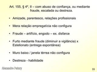Art. 155, § 4º, II – com abuso de confiança, ou mediante
fraude, escalada ou destreza.
• Amizade, parentesco, relações profissionais
• Mera relação empregatícia não configura
• Fraude – artifício, engodo – ex. disfarce
• Furto mediante fraude (diminuir a vigilância) x
Estelionato (entrega espontânea)
• Muro baixo / janela térrea não configura
• Destreza - habilidade
33
 