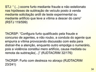 STJ: “ (...) ocorre furto mediante fraude e não estelionato
nas hipóteses de subtração de veículo posto à venda
mediante solicitação ardil de teste experimental ou
mediante artifício que leve a vítima a descer do carro”
(RSTJ 119/599)
TACRSP: “Configura furto qualificado pela fraude e
concurso de agentes, e não roubo, a conduta do agente que
empurra a vítima provocando discussão com esta para
distrair-lhe a atenção, enquanto outro empolga o numerário,
pois a violência constitui mero artifício, causa mediata ou
remota da subtração(...)” (RJDTACRIM 32/176)
TACRSP: Furto com destreza no abraço (RJDTACRIM
23/241)
34
 