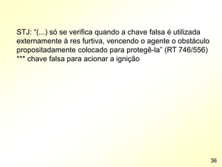 STJ: “(...) só se verifica quando a chave falsa é utilizada
externamente à res furtiva, vencendo o agente o obstáculo
propositadamente colocado para protegê-la” (RT 746/556)
*** chave falsa para acionar a ignição
36
 