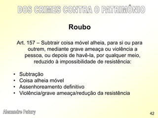 Roubo
Art. 157 – Subtrair coisa móvel alheia, para si ou para
outrem, mediante grave ameaça ou violência a
pessoa, ou depois de havê-la, por qualquer meio,
reduzido à impossibilidade de resistência:
• Subtração
• Coisa alheia móvel
• Assenhoreamento definitivo
• Violência/grave ameaça/redução da resistência
42
 