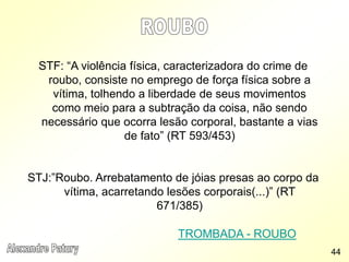 STF: “A violência física, caracterizadora do crime de
roubo, consiste no emprego de força física sobre a
vítima, tolhendo a liberdade de seus movimentos
como meio para a subtração da coisa, não sendo
necessário que ocorra lesão corporal, bastante a vias
de fato” (RT 593/453)
STJ:”Roubo. Arrebatamento de jóias presas ao corpo da
vítima, acarretando lesões corporais(...)” (RT
671/385)
TROMBADA - ROUBO
44
 