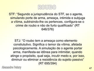 STF: “Segundo a jurisprudência do STF, se o agente,
simulando porte de arma, ameaça, intimida e subjuga
a vítima, subtraindo-lhe os pertences, configura-se o
crime de roubo e não de furto qualificado” (RT
646/376)
STJ: “O roubo tem a ameaça como elemento
constiututivo. Significa o temor da vítima, afetada
psicologicamente. A simulação de o agente portar
arma, manifesta-se idônea para intimidar, quando
atinge o propósito, qual seja, incutir medo e, por isso,
diminuir ou eliminar a resistência do sujeito passivo”
(RT 695/394)
47
 