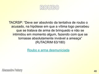 TACRSP: “Deve ser absolvido da tentativa de roubo o
acusado, na hipótese em que a vítima logo percebeu
que se tratava de arma de brinquedo e não se
intimidou em momento algum, fazendo com que se
tornasse absolutamente inviável a ameaça”
(RJTACRIM 63/180)
Roubo e arma desmuniciada
48
 