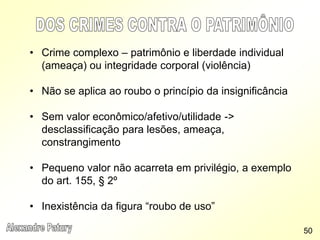 • Crime complexo – patrimônio e liberdade individual
(ameaça) ou integridade corporal (violência)
• Não se aplica ao roubo o princípio da insignificância
• Sem valor econômico/afetivo/utilidade ->
desclassificação para lesões, ameaça,
constrangimento
• Pequeno valor não acarreta em privilégio, a exemplo
do art. 155, § 2º
• Inexistência da figura “roubo de uso”
50
 