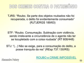 TJRS: “Roubo. Se parte dos objetos roubados não foi
recuperada, o delito foi evidentemente consumado”
(RJTJERGS 189/63)
STF: “Roubo. Consumação. Subtração com violência,
sendo irrelevante a circunstância de o agente não ter
se locupletado com a coisa roubada” (RT 608/448)
STJ: “(...) Não se exige, para a consumação do delito, a
posse tranquila da res” (REsp 737.130/RS)
ROUBO e CRIME IMPOSSÍVEL
53
 