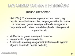 ROUBO IMPRÓPRIO
Art 155, § 1º - Na mesma pena incorre quem, logo
depois de subtraída a coisa, emprega violência contra
a pessoa ou grave ameaça, a fim de assegurar a
impunidade do crime ou a detenção da coisa para si
ou para terceiro.
• Violência ou grave ameaça é posterior
• Inicialmente tangencia o furto
• A intenção é assegurar/garantir (diferente de agredir
alguém dormindo depois do furto)
54
 
