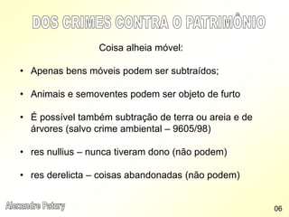Coisa alheia móvel:
• Apenas bens móveis podem ser subtraídos;
• Animais e semoventes podem ser objeto de furto
• É possível também subtração de terra ou areia e de
árvores (salvo crime ambiental – 9605/98)
• res nullius – nunca tiveram dono (não podem)
• res derelicta – coisas abandonadas (não podem)
06
 