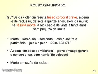 ROUBO QUALIFICADO
§ 3º Se da violência resulta lesão corporal grave, a pena
é de reclusão, de sete a quinze anos, além da multa;
se resulta morte, a reclusão é de vinte a trinta anos,
sem prejuízo da multa.
• Morte – latrocínio – hediondo – crime contra o
patrimônio – juiz singular – Súm. 603 STF
• Apenas em caso de violência – grave ameaça geraria
o concurso (ex. com homicídio culposo)
• Morte em razão do roubo
61
 