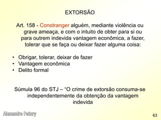 EXTORSÃO
Art. 158 - Constranger alguém, mediante violência ou
grave ameaça, e com o intuito de obter para si ou
para outrem indevida vantagem econômica, a fazer,
tolerar que se faça ou deixar fazer alguma coisa:
• Obrigar, tolerar, deixar de fazer
• Vantagem econômica
• Delito formal
Súmula 96 do STJ – “O crime de extorsão consuma-se
independentemente da obtenção da vantagem
indevida
63
 