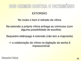 EXTORSÃO
No roubo o bem é retirado da vítima
Na extorsão a própria vítima entrega ao criminoso (com
alguma possibilidade de escolha)
Sequestro-relâmpago é extorsão (não tem a majorante)
-> a colaboração da vítima na digitação da senha é
imprescindível
64
 