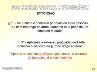 EXTORSÃO
§ 1º - Se o crime é cometido por duas ou mais pessoas,
ou com emprego de arma, aumenta-se a pena de um
terço até metade.
§ 2º - Aplica-se à extorsão praticada mediante
violência o disposto no § 3º do artigo anterior.
* Apenas a extorsão qualificada pela morte, a exemplo
do latrocínio, é crime hediondo
65
 