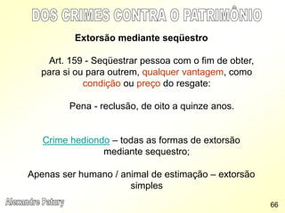 Extorsão mediante seqüestro
Art. 159 - Seqüestrar pessoa com o fim de obter,
para si ou para outrem, qualquer vantagem, como
condição ou preço do resgate:
Pena - reclusão, de oito a quinze anos.
Crime hediondo – todas as formas de extorsão
mediante sequestro;
Apenas ser humano / animal de estimação – extorsão
simples
66
 