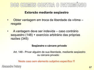 Extorsão mediante seqüestro
• Obter vantagem em troca da liberdade da vítima –
resgate
• A vantagem deve ser indevida – caso contrário
sequestro (148) + exercício arbitrário das próprias
razões (345)
Seqüestro e cárcere privado
Art. 148 - Privar alguém de sua liberdade, mediante seqüestro
ou cárcere privado:
Neste caso sem elemento subjetivo específico !!!
67
 
