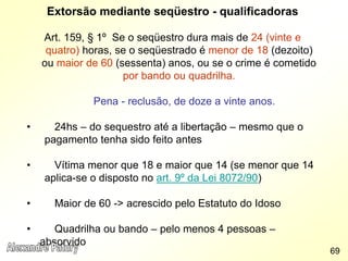 Extorsão mediante seqüestro - qualificadoras
Art. 159, § 1º Se o seqüestro dura mais de 24 (vinte e
quatro) horas, se o seqüestrado é menor de 18 (dezoito)
ou maior de 60 (sessenta) anos, ou se o crime é cometido
por bando ou quadrilha.
Pena - reclusão, de doze a vinte anos.
• 24hs – do sequestro até a libertação – mesmo que o
pagamento tenha sido feito antes
• Vítima menor que 18 e maior que 14 (se menor que 14
aplica-se o disposto no art. 9º da Lei 8072/90)
• Maior de 60 -> acrescido pelo Estatuto do Idoso
• Quadrilha ou bando – pelo menos 4 pessoas –
absorvido
69
 