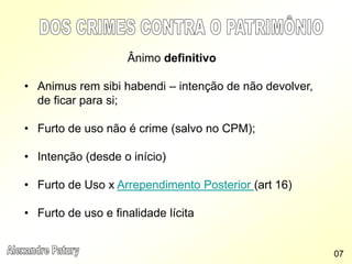 Ânimo definitivo
• Animus rem sibi habendi – intenção de não devolver,
de ficar para si;
• Furto de uso não é crime (salvo no CPM);
• Intenção (desde o início)
• Furto de Uso x Arrependimento Posterior (art 16)
• Furto de uso e finalidade lícita
07
 