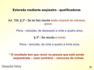 Extorsão mediante seqüestro - qualificadoras
Art. 159, § 2º - Se do fato resulta lesão corporal de natureza
grave:
Pena - reclusão, de dezesseis a vinte e quatro anos.
§ 3º - Se resulta a morte:
Pena - reclusão, de vinte e quatro a trinta anos.
* O resultado tem que recair na pessoa que está sendo
sequestrada – caso contrário – concurso de crimes
70
 