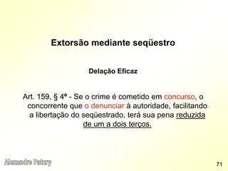Extorsão mediante seqüestro
Delação Eficaz
Art. 159, § 4º - Se o crime é cometido em concurso, o
concorrente que o denunciar à autoridade, facilitando
a libertação do seqüestrado, terá sua pena reduzida
de um a dois terços.
71
 