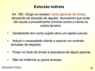 Extorsão Indireta
Art. 160 - Exigir ou receber, como garantia de dívida,
abusando da situação de alguém, documento que pode
dar causa a procedimento criminal contra a vítima ou
contra terceiro:
• Geralmente tem como sujeito ativo um agiota (usura)
• Induzir o necessitado cliente a assinar um contrato
simulado de depósito
• Forjar no título de dívida a assinatura de algum parente
• Não há violência ou grave ameaça
72
 