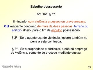 Esbulho possessório
Art. 161, § 1º,
II - invade, com violência a pessoa ou grave ameaça,
ou mediante concurso de mais de duas pessoas, terreno ou
edifício alheio, para o fim de esbulho possessório.
§ 2º - Se o agente usa de violência, incorre também na
pena a esta cominada.
§ 3º - Se a propriedade é particular, e não há emprego
de violência, somente se procede mediante queixa.
73
 