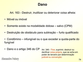 Dano
Art. 163 - Destruir, inutilizar ou deteriorar coisa alheia:
• Móvel ou imóvel
• Somente existe na modalidade dolosa – salvo (CPM)
• Destruição de obstáculo para subtração – furto qualificado
• Condômino – infungível ou o que exceder a quota-parte do
fungível
• Dano e o artigo 346 do CP
74
Art. 346 - Tirar, suprimir, destruir ou
danificar coisa própria, que se acha em
poder de terceiro por determinação
judicial ou convenção:
 