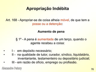 Apropriação Indébita
Art. 168 - Apropriar-se de coisa alheia móvel, de que tem a
posse ou a detenção:
Aumento de pena
§ 1º - A pena é aumentada de um terço, quando o
agente recebeu a coisa:
• I - em depósito necessário;
• II - na qualidade de tutor, curador, síndico, liquidatário,
inventariante, testamenteiro ou depositário judicial;
• III - em razão de ofício, emprego ou profissão.
76
 