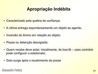 Apropriação Indébita
• Caracterizado pela quebra de confiança;
• A vítima entrega espontaneamente um objeto ao agente;
• Inversão do ânimo em relação ao objeto;
• Posse ou detenção desvigiada;
• Quem recebe deve estar, inicialmente, de boa-fé – caso contrário
pode configurar o estelionato;
• Dolo surge após o recebimento da posse
77
 