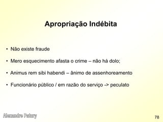 Apropriação Indébita
• Não existe fraude
• Mero esquecimento afasta o crime – não há dolo;
• Animus rem sibi habendi – ânimo de assenhoreamento
• Funcionário público / em razão do serviço -> peculato
78
 