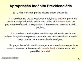Apropriação Indébita Previdenciária
§ 1o Nas mesmas penas incorre quem deixar de:
I – recolher, no prazo legal, contribuição ou outra importância
destinada à previdência social que tenha sido descontada de
pagamento efetuado a segurados, a terceiros ou arrecadada do
público;
II – recolher contribuições devidas à previdência social que
tenham integrado despesas contábeis ou custos relativos à venda
de produtos ou à prestação de serviços;
III - pagar benefício devido a segurado, quando as respectivas
cotas ou valores já tiverem sido reembolsados à empresa pela
previdência social.
80
 