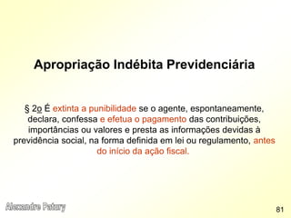 Apropriação Indébita Previdenciária
§ 2o É extinta a punibilidade se o agente, espontaneamente,
declara, confessa e efetua o pagamento das contribuições,
importâncias ou valores e presta as informações devidas à
previdência social, na forma definida em lei ou regulamento, antes
do início da ação fiscal.
81
 