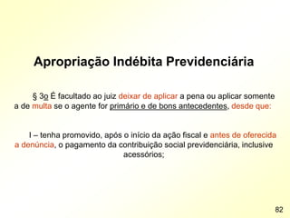 Apropriação Indébita Previdenciária
§ 3o É facultado ao juiz deixar de aplicar a pena ou aplicar somente
a de multa se o agente for primário e de bons antecedentes, desde que:
I – tenha promovido, após o início da ação fiscal e antes de oferecida
a denúncia, o pagamento da contribuição social previdenciária, inclusive
acessórios;
82
 