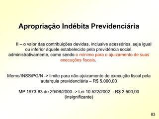 Apropriação Indébita Previdenciária
II – o valor das contribuições devidas, inclusive acessórios, seja igual
ou inferior àquele estabelecido pela previdência social,
administrativamente, como sendo o mínimo para o ajuizamento de suas
execuções fiscais.
Memo/INSS/PG/N -> limite para não ajuizamento de execução fiscal pela
autarquia previdenciária – R$ 5.000,00
MP 1973-63 de 29/06/2000 -> Lei 10.522/2002 – R$ 2.500,00
(insignificante)
83
 