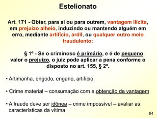 Estelionato
Art. 171 - Obter, para si ou para outrem, vantagem ilícita,
em prejuízo alheio, induzindo ou mantendo alguém em
erro, mediante artifício, ardil, ou qualquer outro meio
fraudulento:
§ 1º - Se o criminoso é primário, e é de pequeno
valor o prejuízo, o juiz pode aplicar a pena conforme o
disposto no art. 155, § 2º.
• Artimanha, engodo, engano, artifício.
• Crime material – consumação com a obtenção da vantagem
• A fraude deve ser idônea – crime impossível – avaliar as
características da vítima
84
 