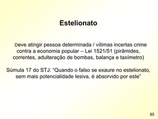 Estelionato
Deve atingir pessoa determinada / vítimas incertas crime
contra a economia popular – Lei 1521/51 (pirâmides,
correntes, adulteração de bombas, balança e taxímetro)
Súmula 17 do STJ: “Quando o falso se exaure no estelionato,
sem mais potencialidade lesiva, é absorvido por este”
85
 