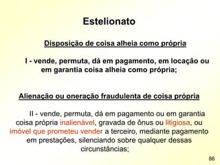 Estelionato
Disposição de coisa alheia como própria
I - vende, permuta, dá em pagamento, em locação ou
em garantia coisa alheia como própria;
Alienação ou oneração fraudulenta de coisa própria
II - vende, permuta, dá em pagamento ou em garantia
coisa própria inalienável, gravada de ônus ou litigiosa, ou
imóvel que prometeu vender a terceiro, mediante pagamento
em prestações, silenciando sobre qualquer dessas
circunstâncias;
86
 