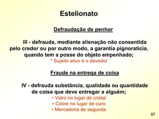 Estelionato
Defraudação de penhor
III - defrauda, mediante alienação não consentida
pelo credor ou por outro modo, a garantia pignoratícia,
quando tem a posse do objeto empenhado;
* Sujeito ativo é o devedor
Fraude na entrega de coisa
IV - defrauda substância, qualidade ou quantidade
de coisa que deve entregar a alguém;
• Vidro no lugar de cristal
• Cobre no lugar de ouro
• Mercadoria de segunda
87
 