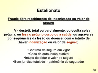 Estelionato
Fraude para recebimento de indenização ou valor de
seguro
V - destrói, total ou parcialmente, ou oculta coisa
própria, ou lesa o próprio corpo ou a saúde, ou agrava as
conseqüências da lesão ou doença, com o intuito de
haver indenização ou valor de seguro;
•Contrato de seguro em vigor
•Caso de auto-lesão punível
•Intuito de obter o valor do seguro
•Bem jurídico tutelado – patrimônio do segurador
88
 