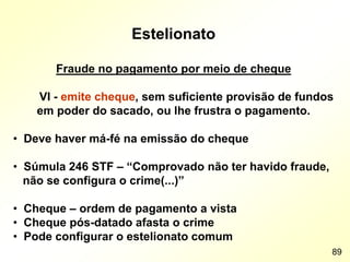 Estelionato
Fraude no pagamento por meio de cheque
VI - emite cheque, sem suficiente provisão de fundos
em poder do sacado, ou lhe frustra o pagamento.
• Deve haver má-fé na emissão do cheque
• Súmula 246 STF – “Comprovado não ter havido fraude,
não se configura o crime(...)”
• Cheque – ordem de pagamento a vista
• Cheque pós-datado afasta o crime
• Pode configurar o estelionato comum
89
 