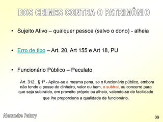 • Sujeito Ativo – qualquer pessoa (salvo o dono) - alheia
• Erro de tipo – Art. 20, Art 155 e Art 18, PU
• Funcionário Público – Peculato
Art. 312, § 1º - Aplica-se a mesma pena, se o funcionário público, embora
não tendo a posse do dinheiro, valor ou bem, o subtrai, ou concorre para
que seja subtraído, em proveito próprio ou alheio, valendo-se de facilidade
que lhe proporciona a qualidade de funcionário.
09
 
