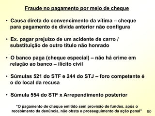 Fraude no pagamento por meio de cheque
• Causa direta do convencimento da vítima – cheque
para pagamento de dívida anterior não configura
• Ex. pagar prejuízo de um acidente de carro /
substituição de outro título não honrado
• O banco paga (cheque especial) – não há crime em
relação ao banco – ilícito civil
• Súmulas 521 do STF e 244 do STJ – foro competente é
o do local da recusa
• Súmula 554 do STF x Arrependimento posterior
“O pagamento de cheque emitido sem provisão de fundos, após o
recebimento da denúncia, não obsta o prosseguimento da ação penal” 90
 