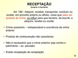 RECEPTAÇÃO
(própria e imprópria)
Art. 180 - Adquirir, receber, transportar, conduzir ou
ocultar, em proveito próprio ou alheio, coisa que sabe ser
produto de crime, ou influir para que terceiro, de boa-fé, a
adquira, receba ou oculte:
• Crime acessório – indispensável a ocorrência de crime
anterior
• Produto de contravenção não caracteriza
• Não é necessário que o crime anterior seja contra o
patrimônio – ex. peculato
• Existe receptação de receptação
92
 