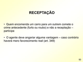 RECEPTAÇÃO
• Quem encomenda um carro para um outrem comete o
crime antecedente (furto ou roubo) e não a receptação –
partícipe
• O agente deve angariar alguma vantagem – caso contrário
haverá mero favorecimento real (art. 349)
93
 
