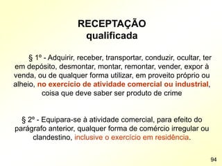 RECEPTAÇÃO
qualificada
§ 1º - Adquirir, receber, transportar, conduzir, ocultar, ter
em depósito, desmontar, montar, remontar, vender, expor à
venda, ou de qualquer forma utilizar, em proveito próprio ou
alheio, no exercício de atividade comercial ou industrial,
coisa que deve saber ser produto de crime
§ 2º - Equipara-se à atividade comercial, para efeito do
parágrafo anterior, qualquer forma de comércio irregular ou
clandestino, inclusive o exercício em residência.
94
 