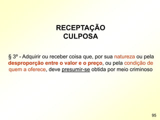RECEPTAÇÃO
CULPOSA
§ 3º - Adquirir ou receber coisa que, por sua natureza ou pela
desproporção entre o valor e o preço, ou pela condição de
quem a oferece, deve presumir-se obtida por meio criminoso
95
 