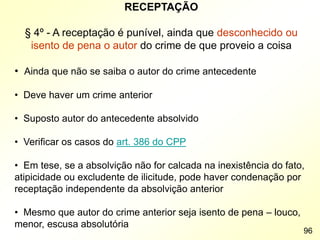 RECEPTAÇÃO
§ 4º - A receptação é punível, ainda que desconhecido ou
isento de pena o autor do crime de que proveio a coisa
• Ainda que não se saiba o autor do crime antecedente
• Deve haver um crime anterior
• Suposto autor do antecedente absolvido
• Verificar os casos do art. 386 do CPP
• Em tese, se a absolvição não for calcada na inexistência do fato,
atipicidade ou excludente de ilicitude, pode haver condenação por
receptação independente da absolvição anterior
• Mesmo que autor do crime anterior seja isento de pena – louco,
menor, escusa absolutória
96
 