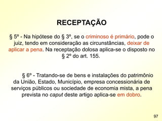 RECEPTAÇÃO
§ 5º - Na hipótese do § 3º, se o criminoso é primário, pode o
juiz, tendo em consideração as circunstâncias, deixar de
aplicar a pena. Na receptação dolosa aplica-se o disposto no
§ 2º do art. 155.
§ 6º - Tratando-se de bens e instalações do patrimônio
da União, Estado, Município, empresa concessionária de
serviços públicos ou sociedade de economia mista, a pena
prevista no caput deste artigo aplica-se em dobro.
97
 