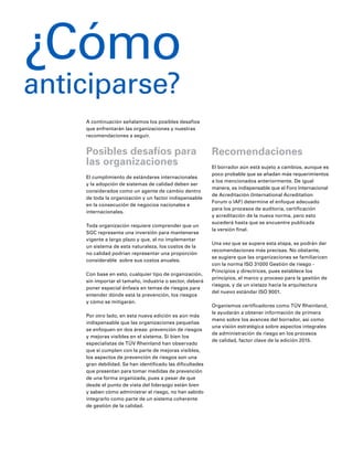 A continuación señalamos los posibles desafíos
que enfrentarán las organizaciones y nuestras
recomendaciones a seguir.
Posibles desafíos para
las organizaciones
El cumplimiento de estándares internacionales
y la adopción de sistemas de calidad deben ser
considerados como un agente de cambio dentro
de toda la organización y un factor indispensable
en la consecución de negocios nacionales e
internacionales.
Toda organización requiere comprender que un
SGC representa una inversión para mantenerse
vigente a largo plazo y que, al no implementar
un sistema de esta naturaleza, los costos de la
no calidad podrían representar una proporción
considerable sobre sus costos anuales.
Con base en esto, cualquier tipo de organización,
sin importar el tamaño, industria o sector, deberá
poner especial énfasis en temas de riesgos para
entender dónde está la prevención, los riesgos
y cómo se mitigarán.
Por otro lado, en esta nueva edición es aún más
indispensable que las organizaciones pequeñas
se enfoquen en dos áreas: prevención de riesgos
y mejoras visibles en el sistema. Si bien los
especialistas de TÜV Rheinland han observado
que sí cumplen con la parte de mejoras visibles,
los aspectos de prevención de riesgos son una
gran debilidad. Se han identificado las dificultades
que presentan para tomar medidas de prevención
de una forma organizada, pues a pesar de que
desde el punto de vista del liderazgo están bien
y saben cómo administrar el riesgo, no han sabido
integrarlo como parte de un sistema coherente
de gestión de la calidad.
Recomendaciones
El borrador aún está sujeto a cambios, aunque es
poco probable que se añadan más requerimientos
a los mencionados anteriormente. De igual
manera, es indispensable que el Foro Internacional
de Acreditación (International Acreditation
Forum o IAF) determine el enfoque adecuado
para los procesos de auditoría, certificación
y acreditación de la nueva norma, pero esto
sucederá hasta que se encuentre publicada
la versión final.
Una vez que se supere esta etapa, se podrán dar
recomendaciones más precisas. No obstante,
se sugiere que las organizaciones se familiaricen
con la norma ISO 31000 Gestión de riesgo -
Principios y directrices, pues establece los
principios, el marco y proceso para la gestión de
riesgos, y da un vistazo hacia la arquitectura
del nuevo estándar ISO 9001.
Organismos certificadores como TÜV Rheinland,
le ayudarán a obtener información de primera
mano sobre los avances del borrador, así como
una visión estratégica sobre aspectos integrales
de administración de riesgo en los procesos
de calidad, factor clave de la edición 2015.
¿Cómo
anticiparse?
 
