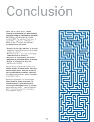 Desde 2012, el Comité Técnico 176 de la
Organización Internacional para la Normalización
comenzó a trabajar en el análisis de la Norma ISO
9001:2008 con el fin de obtener una nueva
versión en 2015. Tras la evaluación por parte de
especialistas y organismos certificadores se
emitió en 2013 un borrador que incluye los
siguientes cambios destacados:
-	 Un punto de vista más “suavizado” en términos
de diseño y "endurecido" en cuanto a elementos de
enfoque de procesos
-	 La eliminación de un manual de la calidad y de
un Representante de la Dirección
-	 Un sistema de documentación más flexible
-	 La inclusión de principios de gestión de la calidad
-	 En lugar de ocho secciones serán diez
-	 Ajustes en terminología
Adicionalmente se desataca la importancia de
integrar aspectos de riesgos en toda la estrategia
de gestión de la calidad, por lo que es vital que
las organizaciones identifiquen por adelantado
los riesgos en sus sistemas y las estrategias para
mitigar o eliminarlos.
Acercarse a organismos con experiencia en
certificaciones de tercera parte, como TÜV
Rheinland, ayudará a las organizaciones a
comprender más sobre su negocio, su contexto,
así como las necesidades y expectativas de sus
partes interesadas; factores esenciales para
reducir o limitar el riesgo.
Conclusión
11
 
