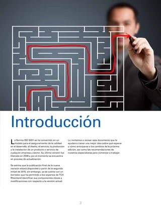 3
La Norma ISO 9001 se ha convertido en un
modelo para el aseguramiento de la calidad
en el desarrollo, el diseño, el servicio, la producción
y la instalación de un producto o servicio de
cualquier empresa y sector. Su última versión fue
liberada en 2008 y por el momento se encuentra
en proceso de actualización.
Se estima que la publicación final de la nueva
revisión estará disponible a partir de la segunda
mitad de 2015, sin embargo, ya se cuenta con un
borrador que ha permitido a los expertos de TÜV
Rheinland identificar sus componentes claves y
modificaciones con respecto a la versión actual.
Lo invitamos a revisar este documento que le
ayudará a tener una mejor idea sobre qué esperar
y cómo anticiparse a los cambios de la próxima
edición, así como las recomendaciones de
nuestros especialistas para comenzar a trabajar.
Introducción
 