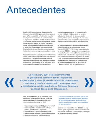 Antecedentes
Desde 1987, la International Organization for
Standarization o ISO (Organización Internacional
para la Normalización) –la federación mundial
de organismos nacionales de normalización,
u organismos miembros de ISO– ha desarrollado
y actualizado periódicamente un conjunto de normas
sobre calidad y gestión de calidad (ISO 9000),
con el objetivo de ayudar a las organizaciones
a hacer más eficientes sus procesos, mejorar
la satisfacción de sus clientes, reducir riesgos e
incidencias, o aumentar la productividad, entre otros.
Estos estándares han sufrido diversas modificaciones
desde que se crearon tomando como base la norma
británica BS 5750. Originalmente el enfoque
estaba en organizaciones que realizaban procesos
productivos, complicando así su aplicación para
empresas dedicadas a ofrecer servicios o a
instituciones de gobierno. La transición de la
versión 1994 a la 2000 demandó un cambio
radical en el desarrollo de los sistemas de
gestión, introduciendo el enfoque de procesos,
que en muchos casos exigió a las organizaciones
desarrollar de nueva cuenta su documentación.
De manera sistemática, aproximadamente cada
cinco años, con la participación del Comité
Técnico 176 (ISO/TC 176) –grupo responsable de
las normas ISO 9000 y que cuenta con delegaciones
en más de 80 países y más de 20 países observadores–
se ha logrado actualizar los requisitos normativos
para contar con un sistema de gestión de calidad
o SGC (quality management system o QMS) con
altos estándares que tomen en consideración
las necesidades específicas de las industrias
y la visión de todo tipo de organizaciones.
La Norma ISO 9001 ofrece herramientas
de gestión que permiten definir las políticas
empresariales y los objetivos de calidad de las empresas,
monitorear y medir el desempeño de sus procesos
y características de los productos y fomentar la mejora
continua dentro de la organización.
Esto se logra a través de los siguientes cinco
elementos clave (según la versión 2008) que
especifican las actividades a considerar al
momento de implementar un SGC:
-	 Requisitos generales para el SGC y documentación*
-	 Responsabilidad de la dirección, enfoque,
política, planificación y objetivos*
-	 Administración y asignación de recursos*
-	 Realización del producto y gestión de procesos
-	 Medición, monitoreo, análisis y mejora*
* Los requisitos de estas secciones aplican por
igual para todas las organizaciones. Algunos
de los requerimientos del penúltimo punto
pueden ser adaptados según las necesidades
de la organización.
Al contar con una certificación ISO 9001 se deja
en claro que la organización trabaja constantemente
para ofrecer productos y servicios que satisfagan
las expectativas de los clientes.
« «
 